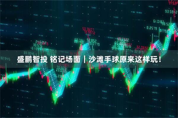 盛鹏智投 铭记场面｜沙滩手球原来这样玩！