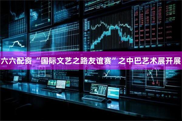 六六配资 “国际文艺之路友谊赛”之中巴艺术展开展