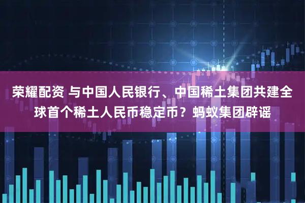 荣耀配资 与中国人民银行、中国稀土集团共建全球首个稀土人民币稳定币？蚂蚁集团辟谣