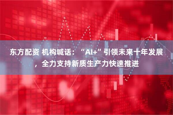 东方配资 机构喊话：“AI+”引领未来十年发展，全力支持新质生产力快速推进