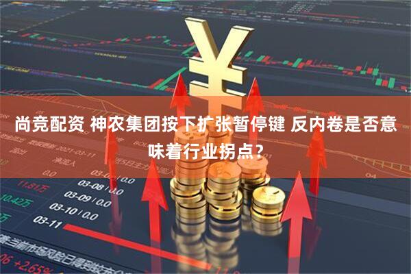 尚竞配资 神农集团按下扩张暂停键 反内卷是否意味着行业拐点？