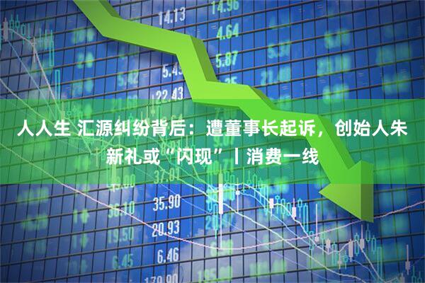 人人生 汇源纠纷背后：遭董事长起诉，创始人朱新礼或“闪现”丨消费一线