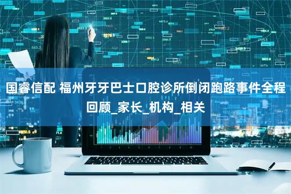 国睿信配 福州牙牙巴士口腔诊所倒闭跑路事件全程回顾_家长_机构_相关