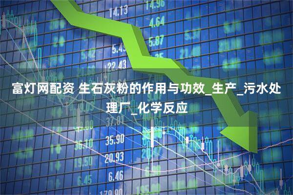 富灯网配资 生石灰粉的作用与功效_生产_污水处理厂_化学反应
