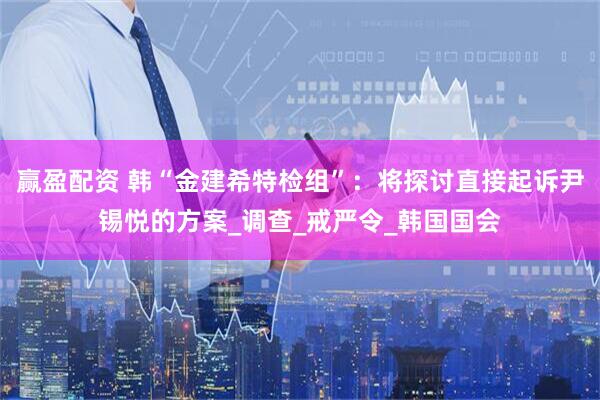 赢盈配资 韩“金建希特检组”：将探讨直接起诉尹锡悦的方案_调查_戒严令_韩国国会