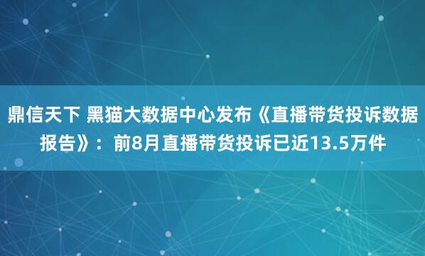 鼎信天下 黑猫大数据中心发布《直播带货投诉数据报告》：前8月直播带货投诉已近13.5万件