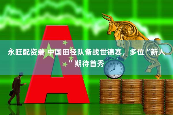 永旺配资端 中国田径队备战世锦赛，多位“新人”期待首秀