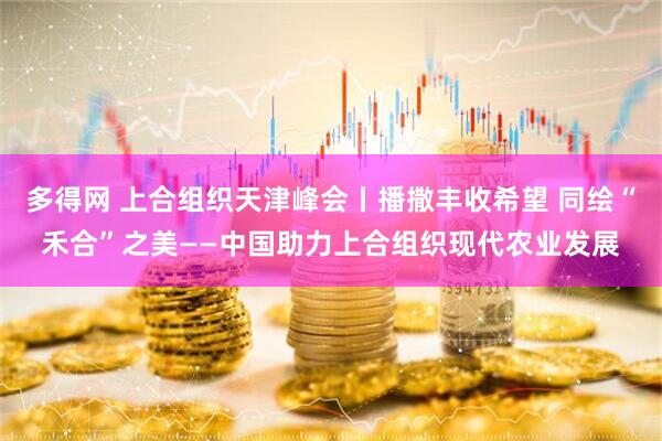多得网 上合组织天津峰会丨播撒丰收希望 同绘“禾合”之美——中国助力上合组织现代农业发展