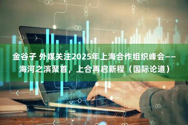 金谷子 外媒关注2025年上海合作组织峰会——海河之滨聚首，上合再启新程（国际论道）