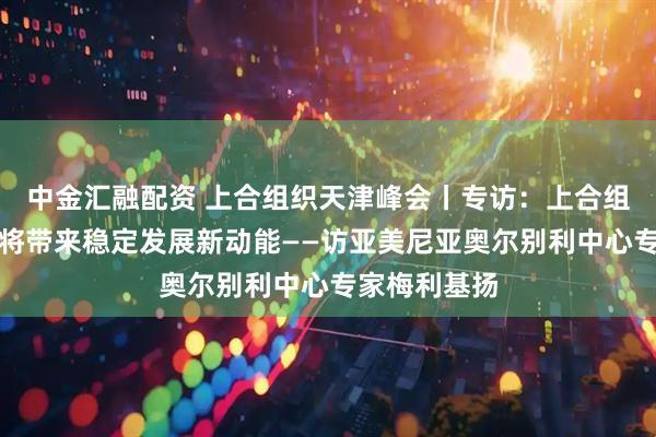 中金汇融配资 上合组织天津峰会丨专访：上合组织天津峰会将带来稳定发展新动能——访亚美尼亚奥尔别利中心专家梅利基扬