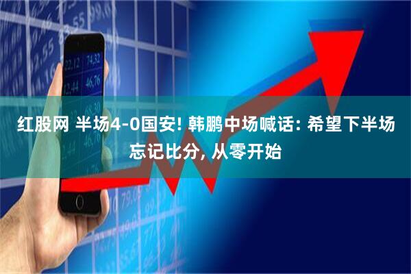 红股网 半场4-0国安! 韩鹏中场喊话: 希望下半场忘记比分, 从零开始