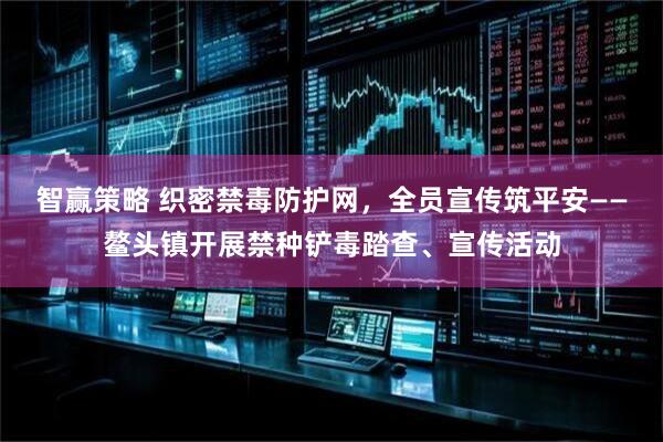 智赢策略 织密禁毒防护网，全员宣传筑平安——鳌头镇开展禁种铲毒踏查、宣传活动