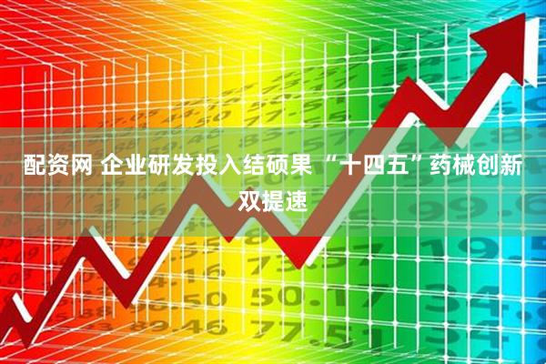配资网 企业研发投入结硕果 “十四五”药械创新双提速
