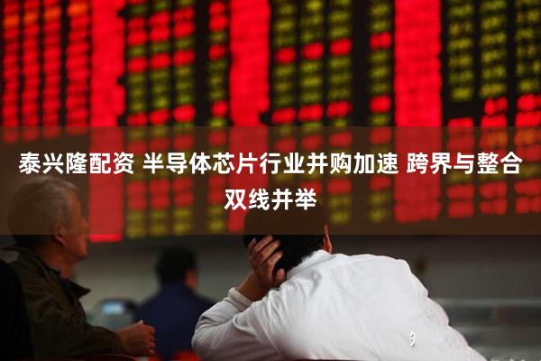 泰兴隆配资 半导体芯片行业并购加速 跨界与整合双线并举