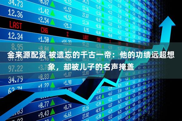 金来源配资 被遗忘的千古一帝：他的功绩远超想象，却被儿子的名声掩盖