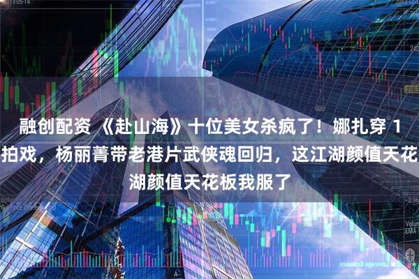 融创配资 《赴山海》十位美女杀疯了！娜扎穿 17 斤铠甲拍戏，杨丽菁带老港片武侠魂回归，这江湖颜值天花板我服了