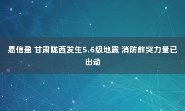 易信盈 甘肃陇西发生5.6级地震 消防前突力量已出动