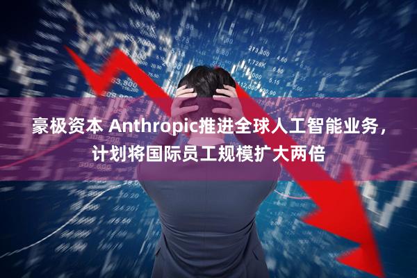 豪极资本 Anthropic推进全球人工智能业务，计划将国际员工规模扩大两倍