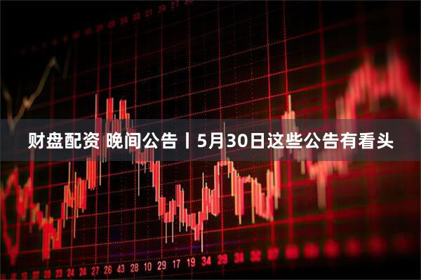 财盘配资 晚间公告丨5月30日这些公告有看头