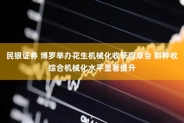 民银证券 博罗举办花生机械化收获观摩会 耕种收综合机械化水平显著提升