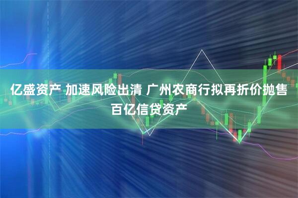 亿盛资产 加速风险出清 广州农商行拟再折价抛售百亿信贷资产