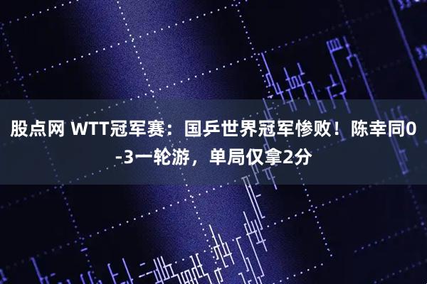 股点网 WTT冠军赛:国乒世界冠军惨败!陈幸同0-3一轮游,单局仅拿2分