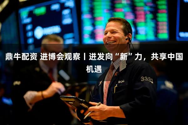 鼎牛配资 进博会观察丨迸发向“新”力,共享中国机遇