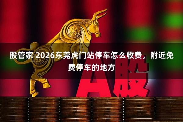 股管家 2026东莞虎门站停车怎么收费，附近免费停车的地方