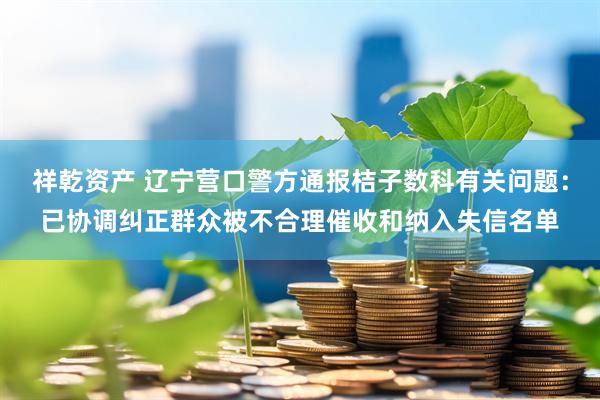 祥乾资产 辽宁营口警方通报桔子数科有关问题：已协调纠正群众被不合理催收和纳入失信名单
